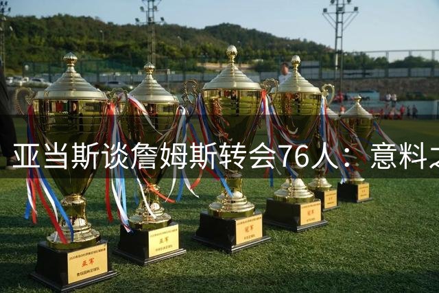亚当斯谈詹姆斯转会76人：意料之外，但更关注火箭队内磨合