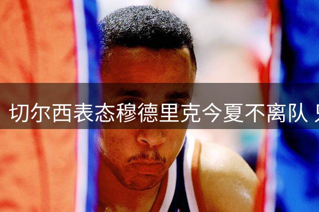 切尔西表态穆德里克今夏不离队 只考虑外租培养