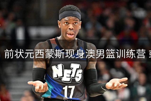 前状元西蒙斯现身澳男篮训练营 或重返NBA赛场