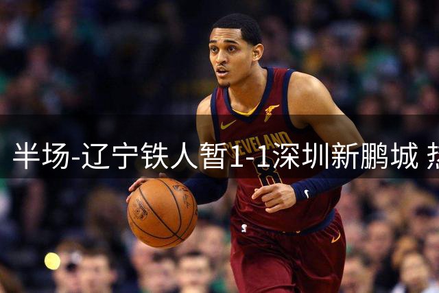 半场-辽宁铁人暂1-1深圳新鹏城 热菲尼奥点射破门 阿代米单刀扳平
