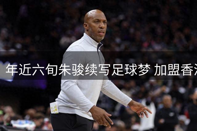 年近六旬朱骏续写足球梦 加盟香港深水埗队