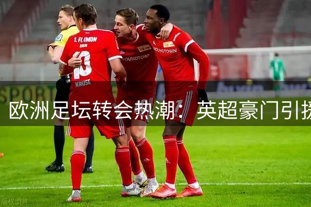 欧洲足坛转会热潮：英超豪门引援动态一览