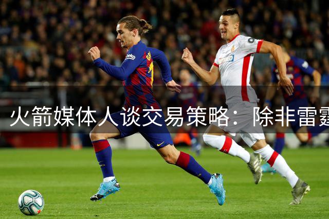 火箭媒体人谈交易策略：除非雷霆马刺严重倒退，否则不会透支未来