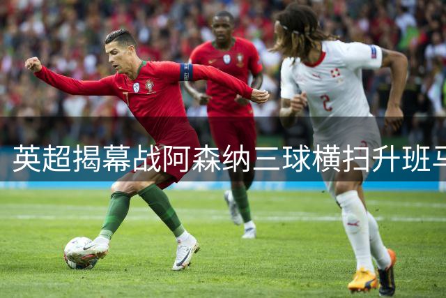 英超揭幕战阿森纳三球横扫升班马 卫冕冠军展现统治力