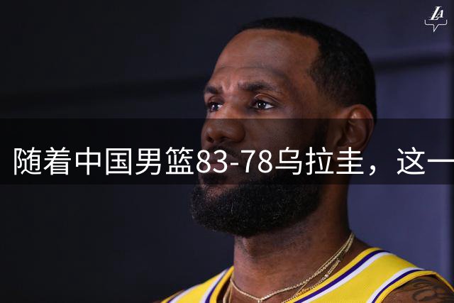 随着中国男篮83-78乌拉圭，这一战产生3大事实，郭士强用人遭质疑