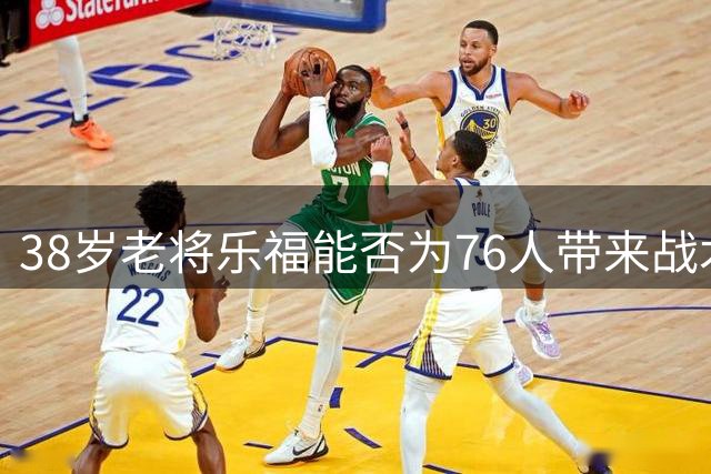 38岁老将乐福能否为76人带来战术升级？深度解析潜在签约价值